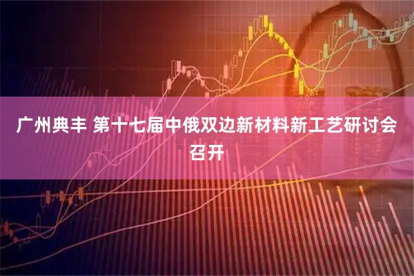 广州典丰 第十七届中俄双边新材料新工艺研讨会召开