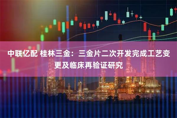 中联亿配 桂林三金：三金片二次开发完成工艺变更及临床再验证研究