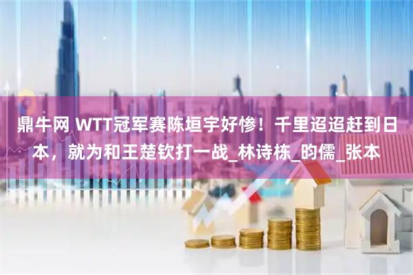 鼎牛网 WTT冠军赛陈垣宇好惨！千里迢迢赶到日本，就为和王楚钦打一战_林诗栋_昀儒_张本