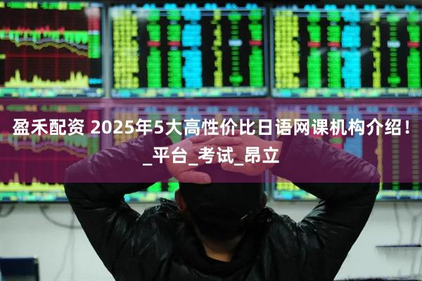 盈禾配资 2025年5大高性价比日语网课机构介绍！_平台_考试_昂立