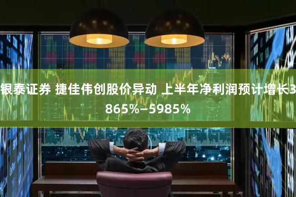 银泰证券 捷佳伟创股价异动 上半年净利润预计增长3865%—5985%