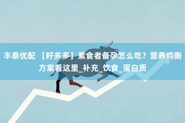 丰泰优配 【籽多多】素食者备孕怎么吃？营养均衡方案看这里_补充_饮食_蛋白质