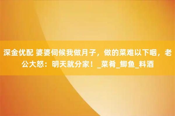 深金优配 婆婆伺候我做月子，做的菜难以下咽，老公大怒：明天就分家！_菜肴_鲫鱼_料酒