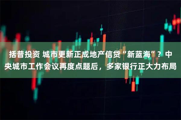 括普投资 城市更新正成地产信贷“新蓝海”？中央城市工作会议再度点题后，多家银行正大力布局