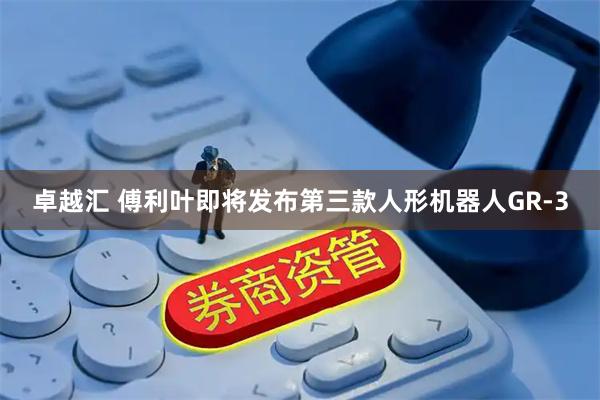 卓越汇 傅利叶即将发布第三款人形机器人GR-3