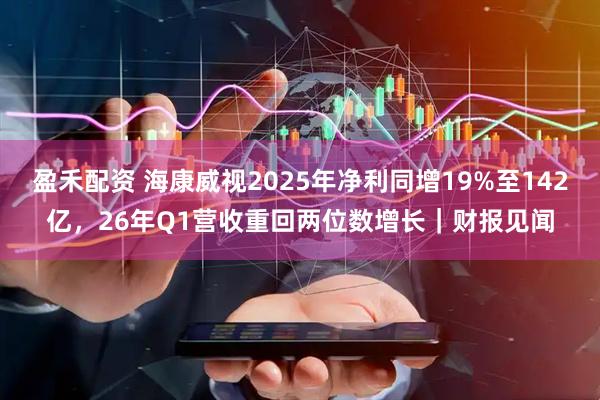 盈禾配资 海康威视2025年净利同增19%至142亿，26年Q1营收重回两位数增长｜财报见闻