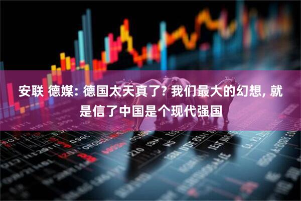 安联 德媒: 德国太天真了? 我们最大的幻想, 就是信了中国是个现代强国