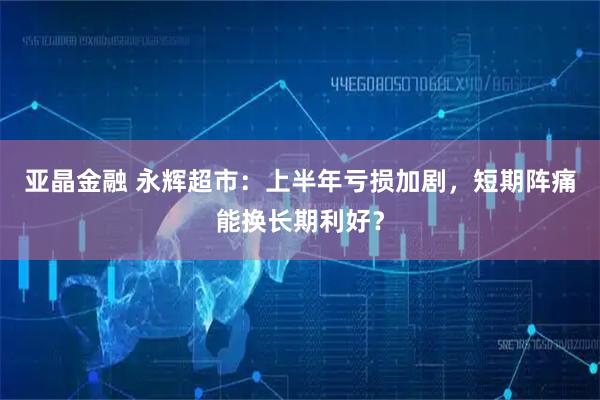 亚晶金融 永辉超市：上半年亏损加剧，短期阵痛能换长期利好？