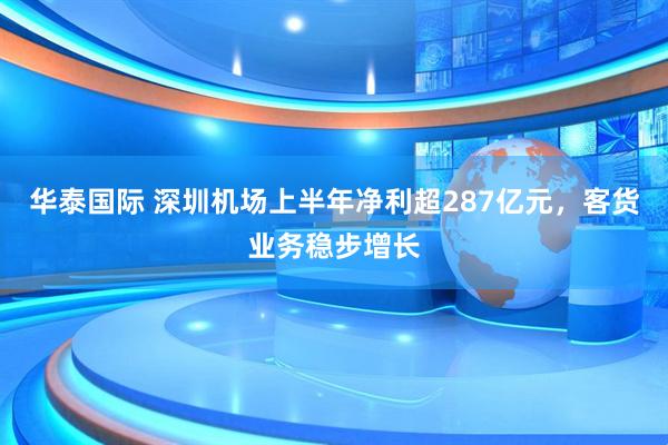 华泰国际 深圳机场上半年净利超287亿元，客货业务稳步增长