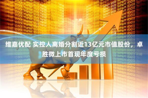 维嘉优配 实控人离婚分割近13亿元市值股份，卓胜微上市首现年度亏损
