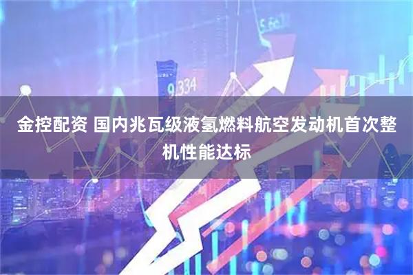 金控配资 国内兆瓦级液氢燃料航空发动机首次整机性能达标
