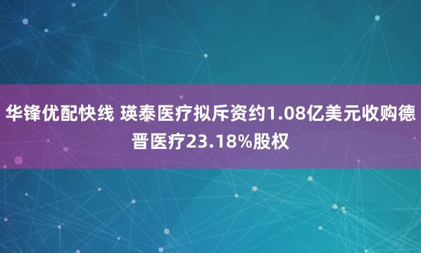 华锋优配快线 瑛泰医疗拟斥资约1.08亿美元收购德晋医疗23.18%股权