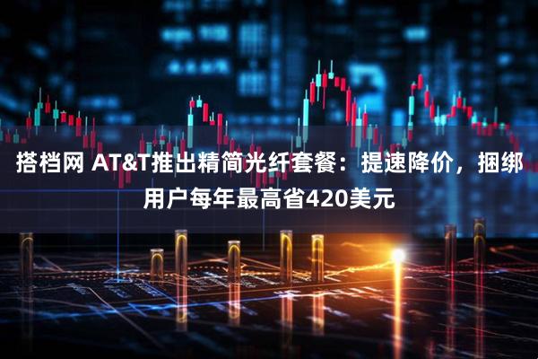 搭档网 AT&T推出精简光纤套餐：提速降价，捆绑用户每年最高省420美元