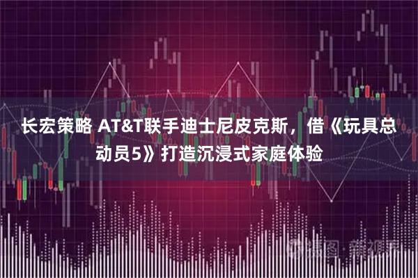 长宏策略 AT&T联手迪士尼皮克斯，借《玩具总动员5》打造沉浸式家庭体验