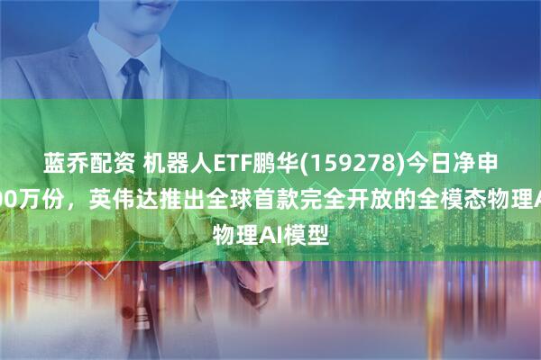 蓝乔配资 机器人ETF鹏华(159278)今日净申购3400万份，英伟达推出全球首款完全开放的全模态物理AI模型