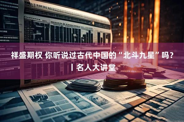 祥盛期权 你听说过古代中国的“北斗九星”吗？丨名人大讲堂