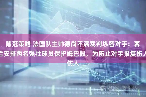 鼎冠策略 法国队主帅德尚不满裁判纵容对手：赛后安排两名强壮球员保护姆巴佩，为防止对手报复伤人