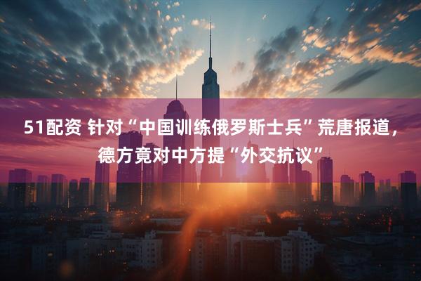 51配资 针对“中国训练俄罗斯士兵”荒唐报道，德方竟对中方提“外交抗议”