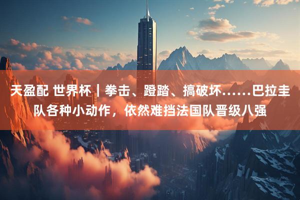 天盈配 世界杯｜拳击、蹬踏、搞破坏……巴拉圭队各种小动作，依然难挡法国队晋级八强