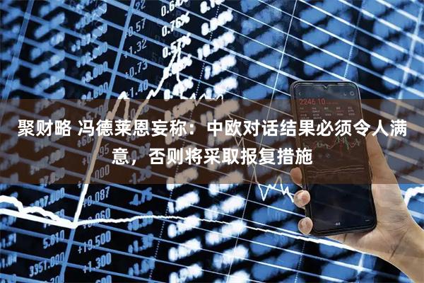 聚财略 冯德莱恩妄称：中欧对话结果必须令人满意，否则将采取报复措施