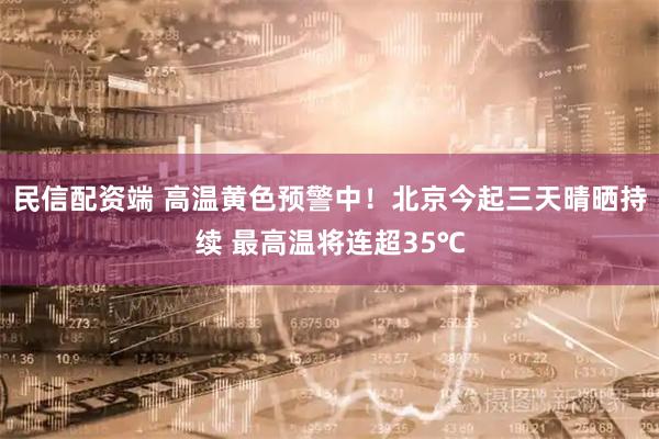 民信配资端 高温黄色预警中！北京今起三天晴晒持续 最高温将连超35℃