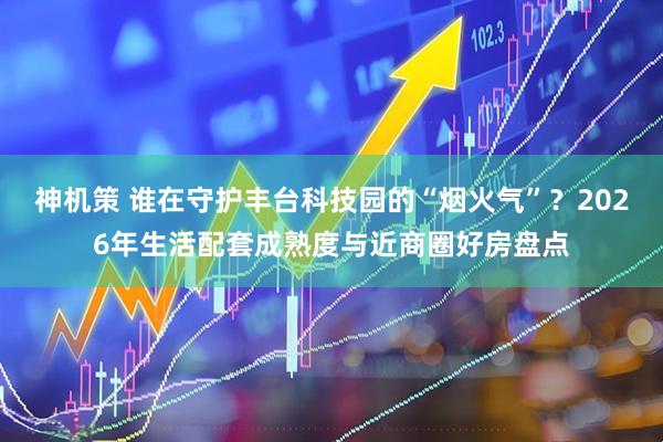 神机策 谁在守护丰台科技园的“烟火气”？2026年生活配套成熟度与近商圈好房盘点