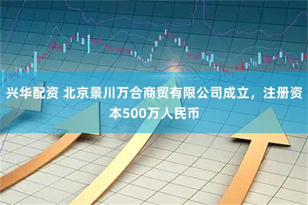 兴华配资 北京景川万合商贸有限公司成立，注册资本500万人民币