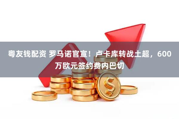 粤友钱配资 罗马诺官宣！卢卡库转战土超，600万欧元签约费内巴切