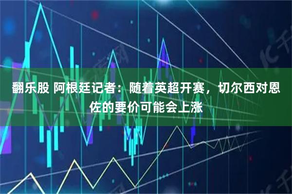 翻乐股 阿根廷记者：随着英超开赛，切尔西对恩佐的要价可能会上涨
