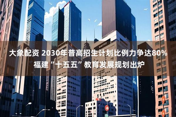 大象配资 2030年普高招生计划比例力争达80% 福建“十五五”教育发展规划出炉