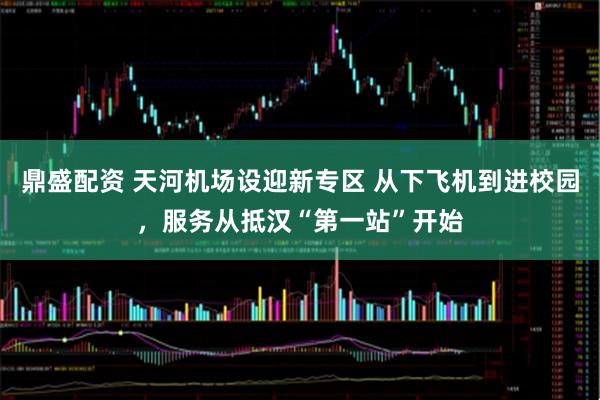 鼎盛配资 天河机场设迎新专区 从下飞机到进校园，服务从抵汉“第一站”开始